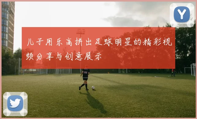 儿子用乐高拼出足球明星的精彩视频分享与创意展示
