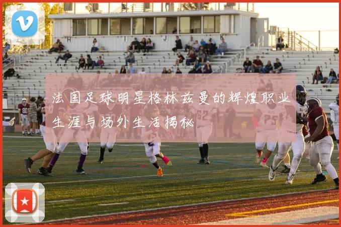 法国足球明星格林兹曼的辉煌职业生涯与场外生活揭秘