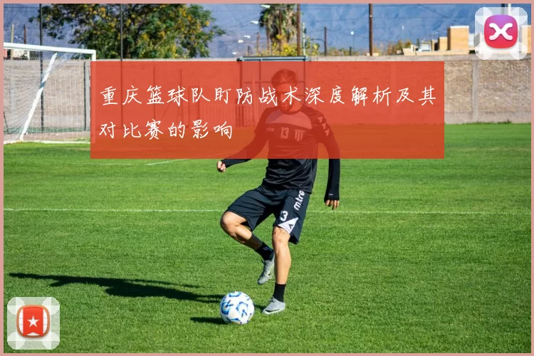 重庆篮球队盯防战术深度解析及其对比赛的影响