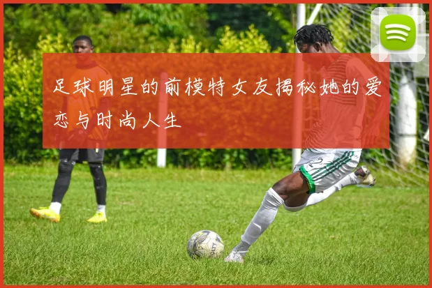 足球明星的前模特女友揭秘她的爱恋与时尚人生