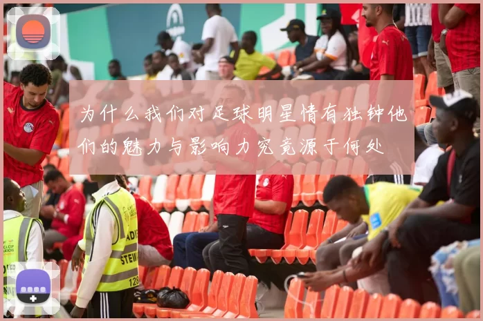 为什么我们对足球明星情有独钟他们的魅力与影响力究竟源于何处