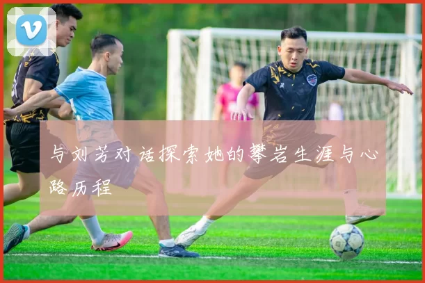 与刘芳对话探索她的攀岩生涯与心路历程