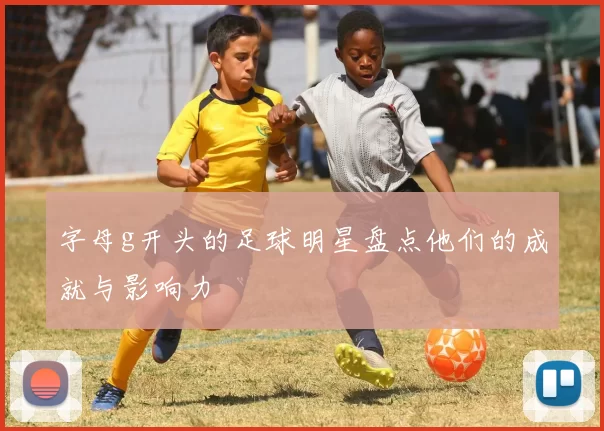 字母g开头的足球明星盘点他们的成就与影响力