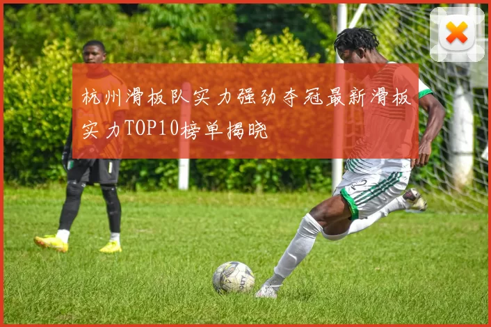 杭州滑板队实力强劲夺冠最新滑板实力TOP10榜单揭晓
