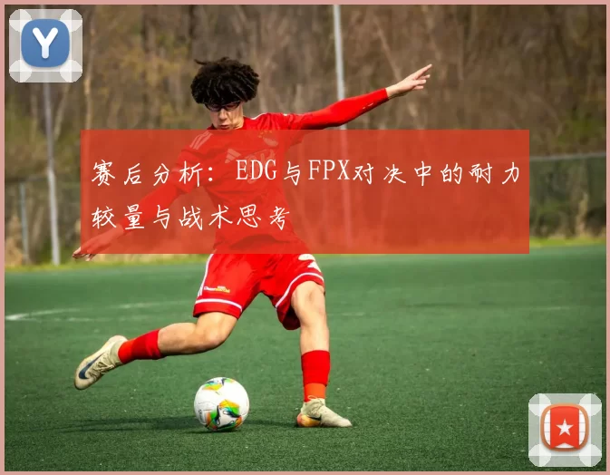 赛后分析：EDG与FPX对决中的耐力较量与战术思考