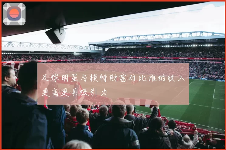 足球明星与模特财富对比谁的收入更高更具吸引力