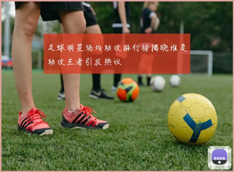 足球明星场均助攻排行榜揭晓谁是助攻王者引发热议