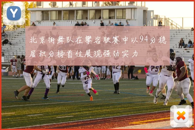 北京街舞队在攀岩联赛中以94分稳居积分榜首位展现强劲实力