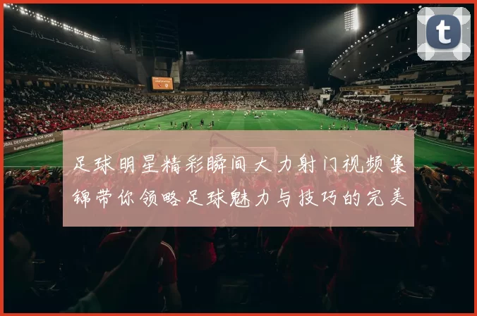 足球明星精彩瞬间大力射门视频集锦带你领略足球魅力与技巧的完美结合