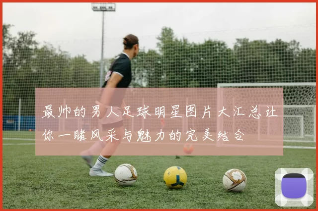 最帅的男人足球明星图片大汇总让你一睹风采与魅力的完美结合