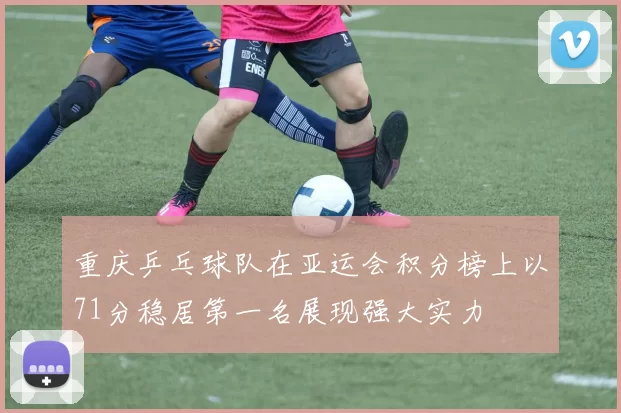 重庆乒乓球队在亚运会积分榜上以71分稳居第一名展现强大实力