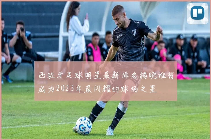 西班牙足球明星最新排名揭晓谁将成为2023年最闪耀的球场之星