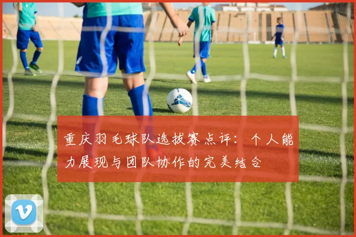 重庆羽毛球队选拔赛点评：个人能力展现与团队协作的完美结合