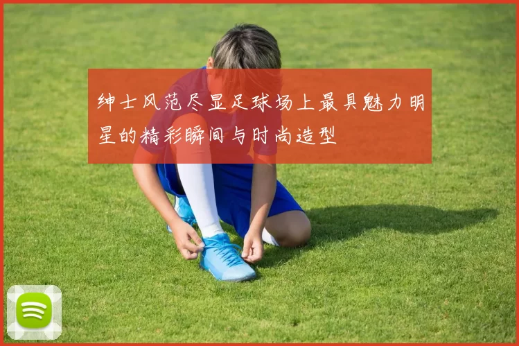 绅士风范尽显足球场上最具魅力明星的精彩瞬间与时尚造型