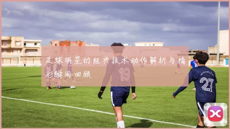 足球明星的经典技术动作解析与精彩瞬间回顾