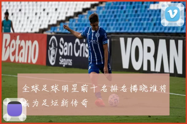 全球足球明星前十名排名揭晓谁将成为足坛新传奇
