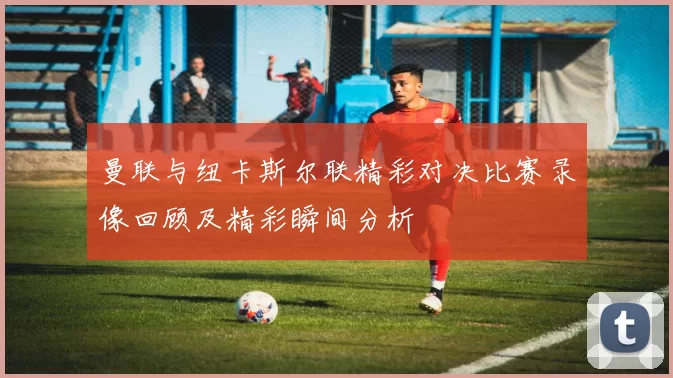 曼联与纽卡斯尔联精彩对决比赛录像回顾及精彩瞬间分析