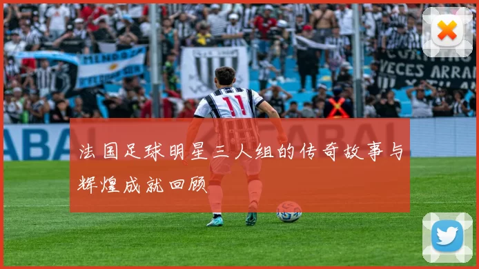 法国足球明星三人组的传奇故事与辉煌成就回顾