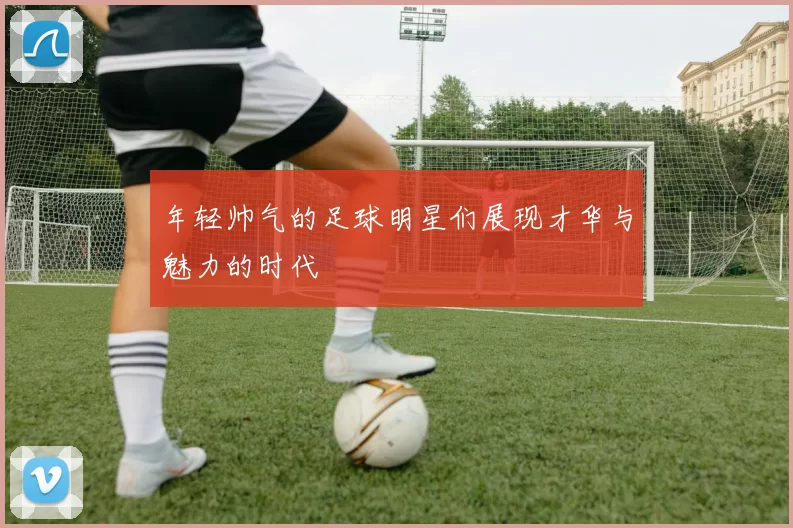 年轻帅气的足球明星们展现才华与魅力的时代