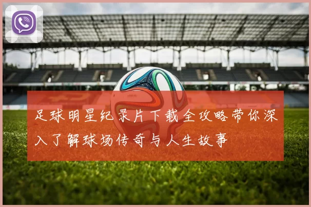 足球明星纪录片下载全攻略带你深入了解球场传奇与人生故事