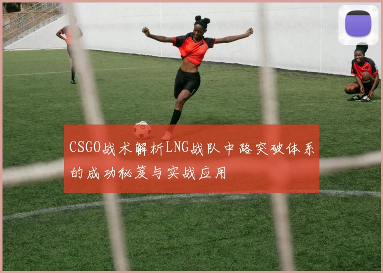 CSGO战术解析LNG战队中路突破体系的成功秘笈与实战应用