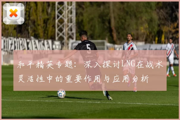 和平精英专题：深入探讨LNG在战术灵活性中的重要作用与应用分析