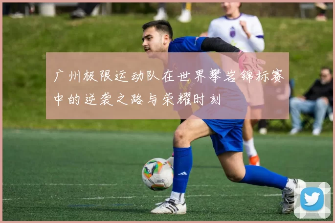 广州极限运动队在世界攀岩锦标赛中的逆袭之路与荣耀时刻