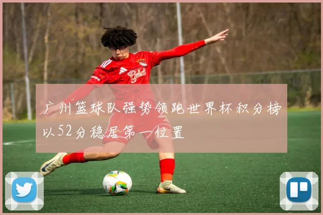 广州篮球队强势领跑世界杯积分榜以52分稳居第一位置