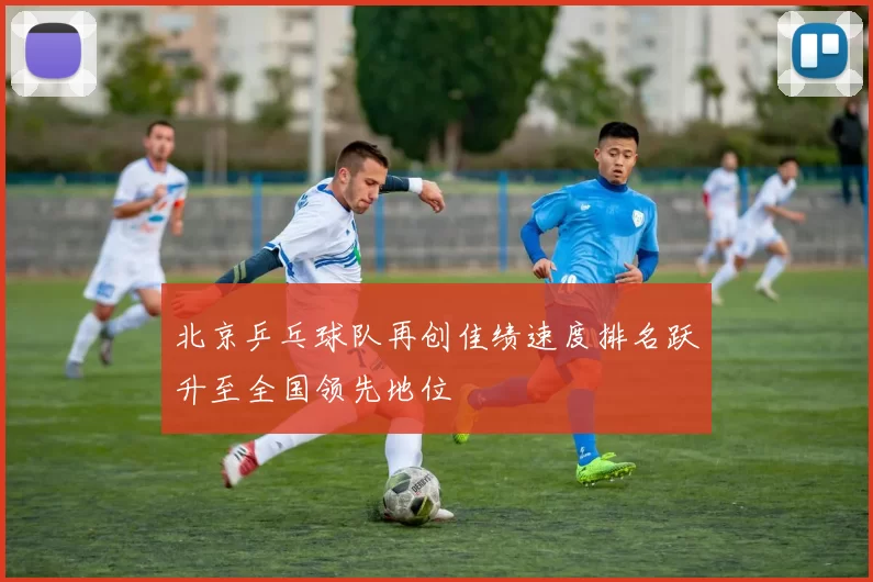 北京乒乓球队再创佳绩速度排名跃升至全国领先地位