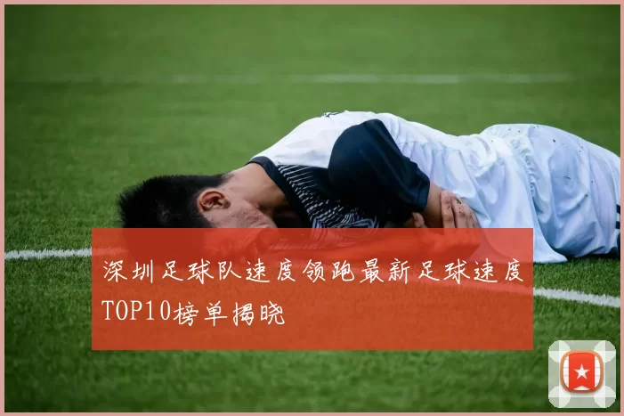 深圳足球队速度领跑最新足球速度TOP10榜单揭晓