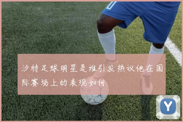 沙特足球明星是谁引发热议他在国际赛场上的表现如何
