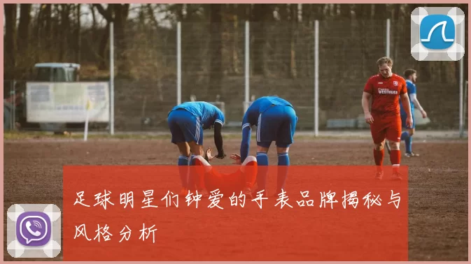 足球明星们钟爱的手表品牌揭秘与风格分析