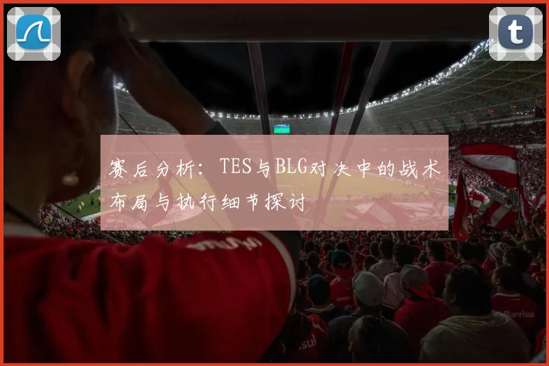 赛后分析：TES与BLG对决中的战术布局与执行细节探讨