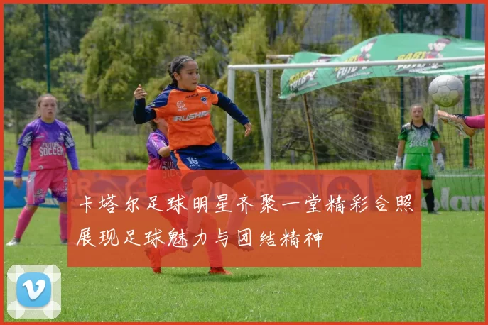 卡塔尔足球明星齐聚一堂精彩合照展现足球魅力与团结精神