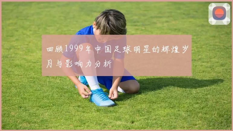 回顾1999年中国足球明星的辉煌岁月与影响力分析