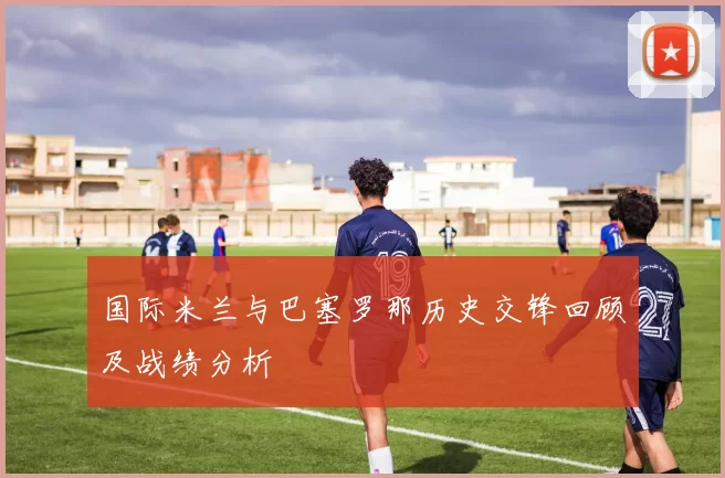 国际米兰与巴塞罗那历史交锋回顾及战绩分析