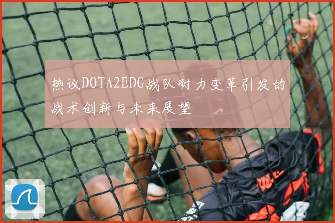 热议DOTA2EDG战队耐力变革引发的战术创新与未来展望
