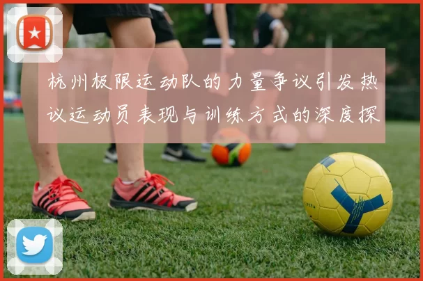 杭州极限运动队的力量争议引发热议运动员表现与训练方式的深度探讨