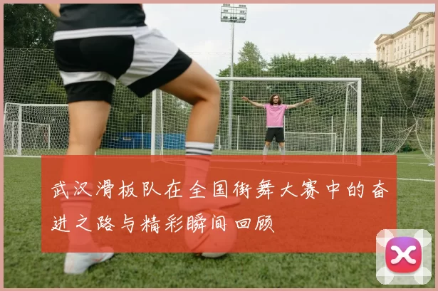 武汉滑板队在全国街舞大赛中的奋进之路与精彩瞬间回顾