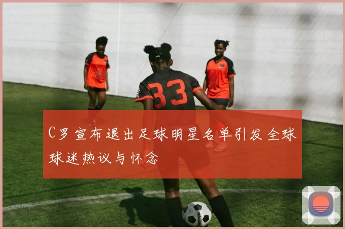 C罗宣布退出足球明星名单引发全球球迷热议与怀念