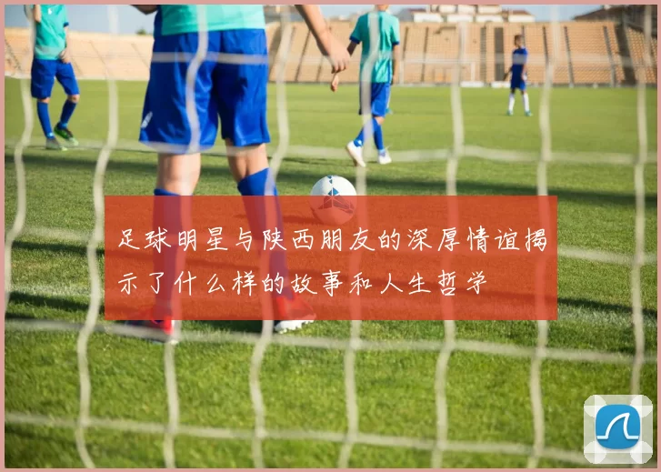 足球明星与陕西朋友的深厚情谊揭示了什么样的故事和人生哲学