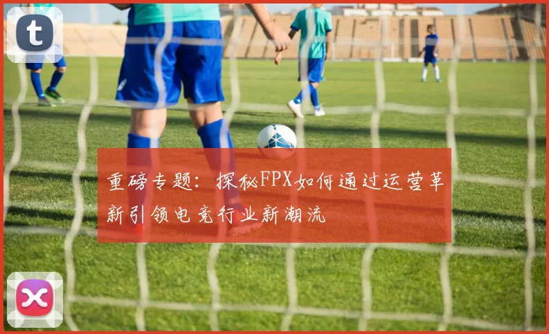 重磅专题：探秘FPX如何通过运营革新引领电竞行业新潮流