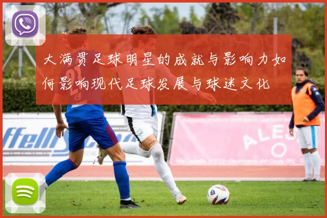 大满贯足球明星的成就与影响力如何影响现代足球发展与球迷文化