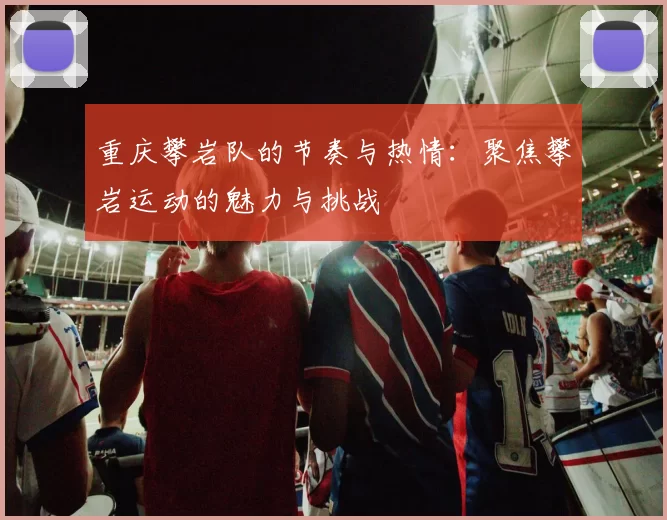重庆攀岩队的节奏与热情：聚焦攀岩运动的魅力与挑战