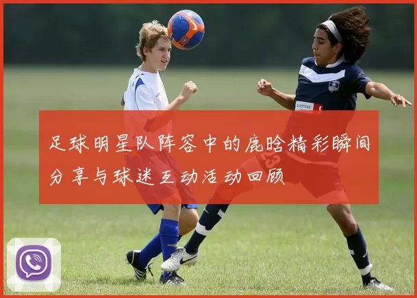 足球明星队阵容中的鹿晗精彩瞬间分享与球迷互动活动回顾