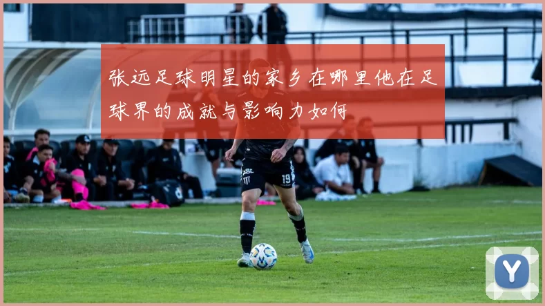 张远足球明星的家乡在哪里他在足球界的成就与影响力如何