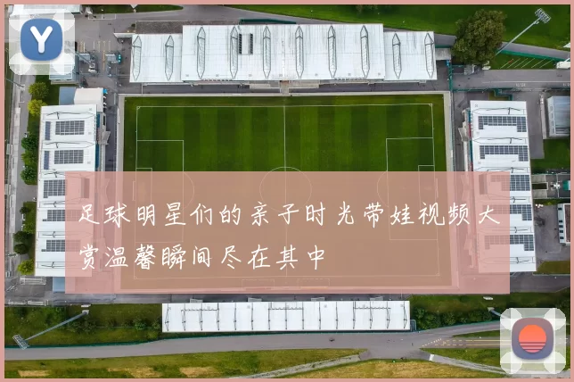 足球明星们的亲子时光带娃视频大赏温馨瞬间尽在其中