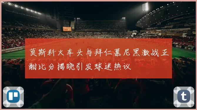 莫斯科火车头与拜仁慕尼黑激战正酣比分揭晓引发球迷热议