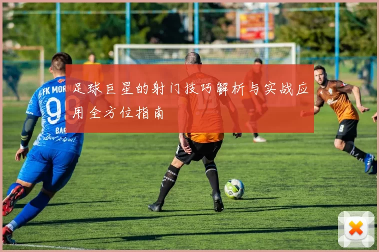 足球巨星的射门技巧解析与实战应用全方位指南