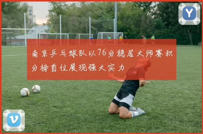 南京乒乓球队以76分稳居大师赛积分榜首位展现强大实力